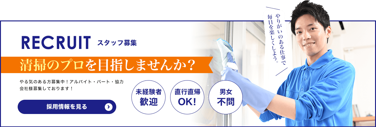 RECRUIT スタッフ募集 清掃のプロを目指しませんか？「未経験者歓迎」「直行直帰OK！」「男女不問」 やる気のある方募集中！アルバイト・パート・協力会社様募集しております！　採用情報を見る