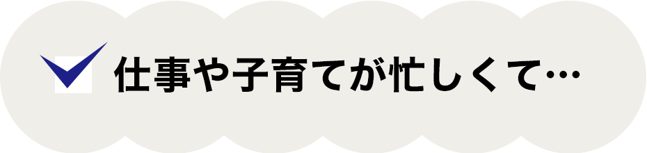 仕事や子育てが忙しくて…